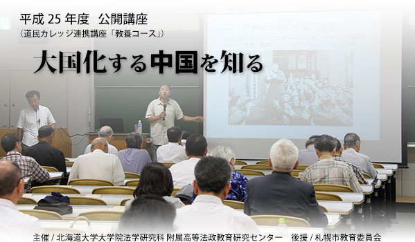 
平成25年度公開講座「大国化する中国を知る」
 主催/北海道大学大学院法学研究科/附属高等法政教育研究センター
後援/札幌市教育委員会（道民カレッジ連携講座「教養コース」）
